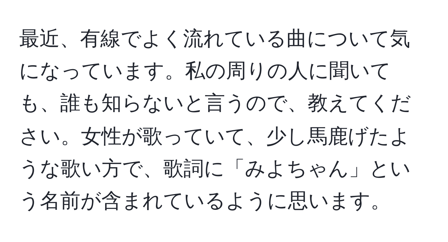 最近、有線でよく流れている曲について気になっています。私の周りの人に聞いても、誰も知らないと言うので、教えてください。女性が歌っていて、少し馬鹿げたような歌い方で、歌詞に「みよちゃん」という名前が含まれているように思います。