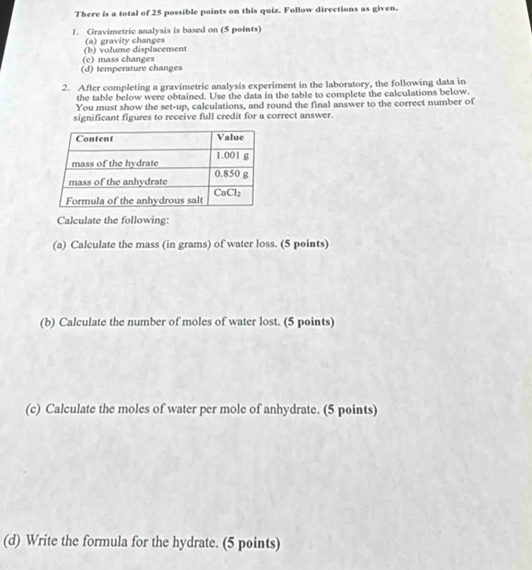 There is a total of 25 possible points on this quiz. Follow directions as given.
1. Gravimetric analysis is based on (5 points)
(a) gravity changes
(b) volume displacement
(c) mass changes
(d) temperature changes
2. After completing a gravimetric analysis experiment in the laboratory, the following data in
the table below were obtained. Use the data in the table to complete the calculations below.
You must show the set-up, calculations, and round the final answer to the correct number of
significant figures to receive full credit for a correct answer.
Calculate the following:
(a) Calculate the mass (in grams) of water loss. (5 points)
(b) Calculate the number of moles of water lost. (5 points)
(c) Calculate the moles of water per mole of anhydrate. (5 points)
(d) Write the formula for the hydrate. (5 points)