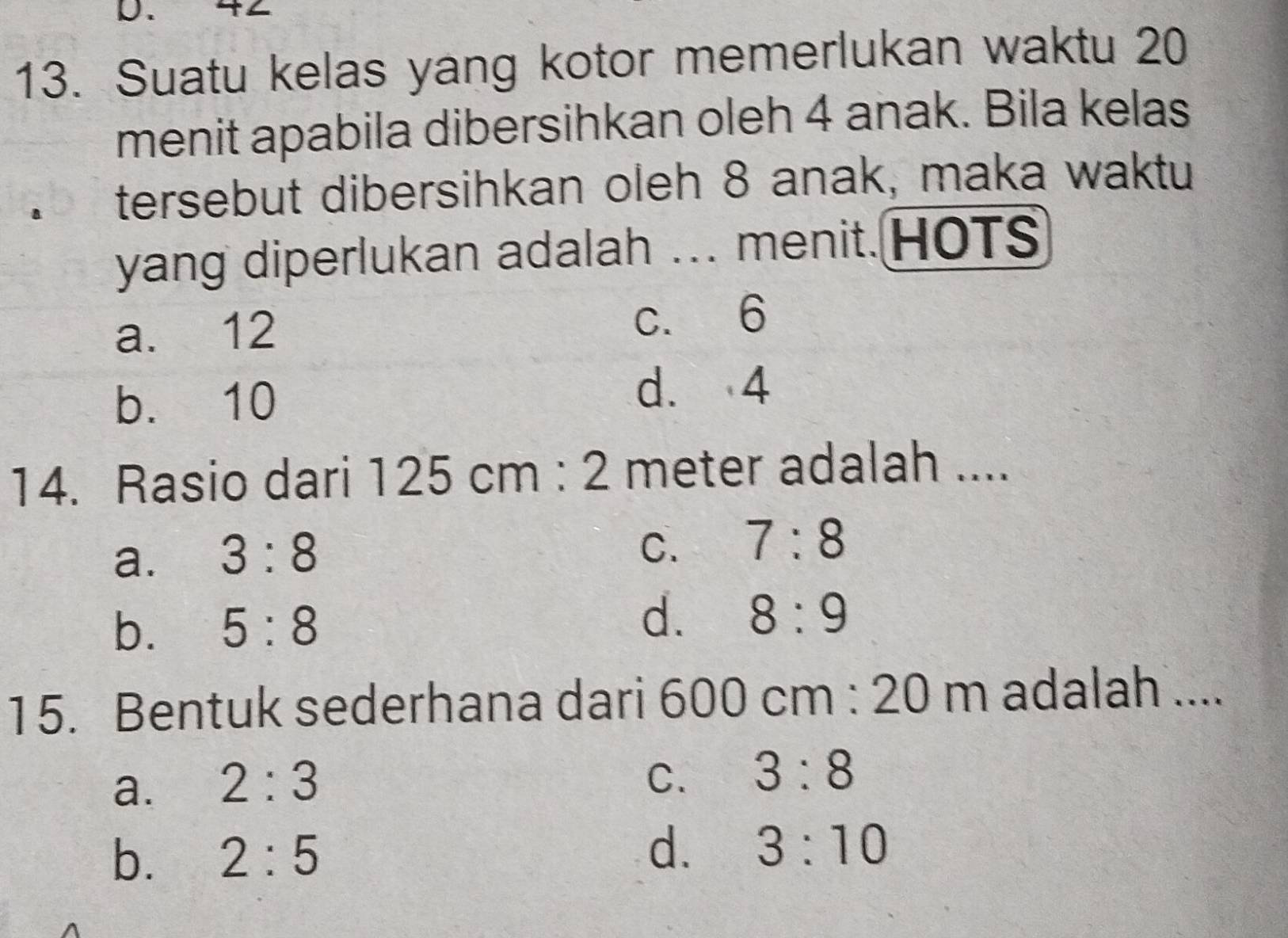 Suatu kelas yang kotor memerlukan waktu 20
menit apabila dibersihkan oleh 4 anak. Bila kelas
1 tersebut dibersihkan oleh 8 anak, maka waktu
yang diperlukan adalah ... menit.HOTS
a. 12 c. 6
b. 10
d. 4
14. Rasio dari 125cm:2 meter adalah ....
a. 3:8
C. 7:8
b. 5:8
d. 8:9
15. Bentuk sederhana dari 600cm:20m adalah ....
a. 2:3
C. 3:8
b. 2:5
d. 3:10