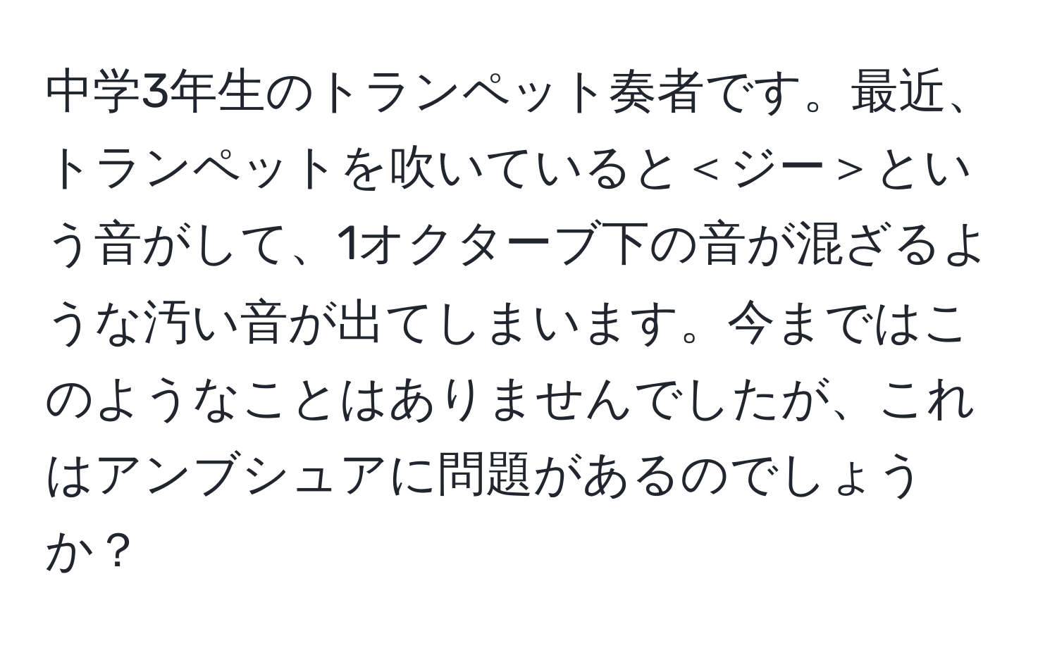 中学3年生のトランペット奏者です。最近、トランペットを吹いていると＜ジー＞という音がして、1オクターブ下の音が混ざるような汚い音が出てしまいます。今まではこのようなことはありませんでしたが、これはアンブシュアに問題があるのでしょうか？