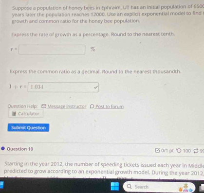 Suppose a population of honey bees in Ephraim, UT has an initial population of 650 ( 
years later the population reaches 12000. Use an explicit exponential model to find 
growth and common ratio for the honey bee population. 
Express the rate of growth as a percentage. Round to the nearest tenth.
r=□ %
Express the common ratio as a decimal. Round to the nearest thousandth.
1+r=1.034 v 
Question Help: - Message instructor D Post to forum 
Calculator 
Submit Question 
Question 10 B 0/1 pt つ 100 $ 9 
Starting in the year 2012, the number of speeding tickets issued each year in Middl 
predicted to grow according to an exponential growth model. During the year 2012 
Search