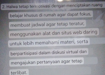 Halwa tetap termotivasi dengan menciptakan ruang 
belajar khusus di rumah agar dapat fokus, 
membuat jadwal agar tetap teratur, 
menggunakan alat dan situs web daring 
untuk lebih memahami materi, serta 
berpartisipasi dalam diskusi virtual dan 
mengajukan pertanyaan agar tetap 
terlibat.