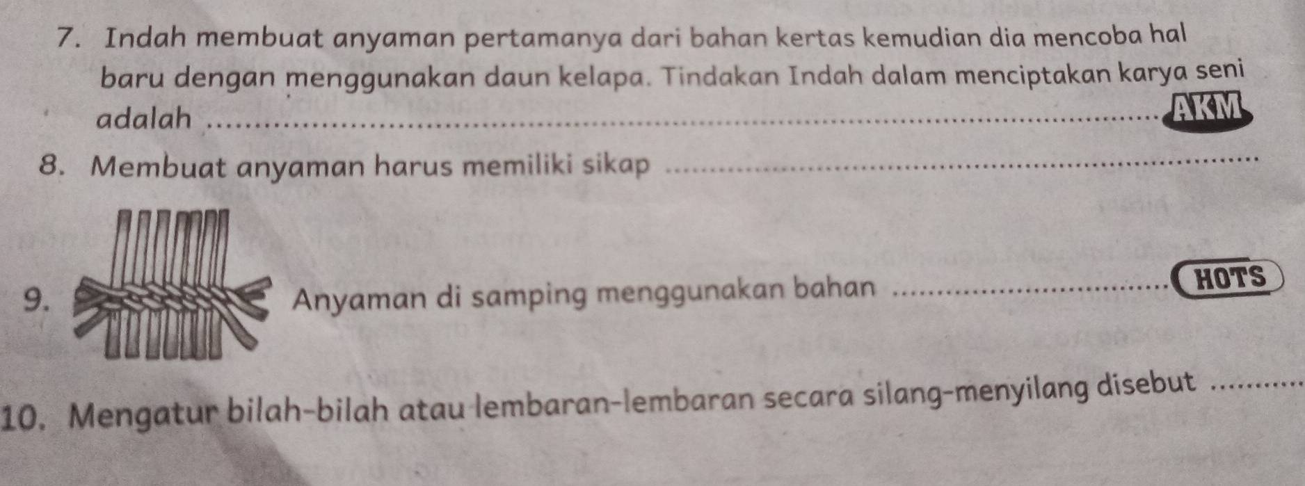 Indah membuat anyaman pertamanya dari bahan kertas kemudian dia mencoba hal 
baru dengan menggunakan daun kelapa. Tindakan Indah dalam menciptakan karya seni 
adalah _AKM 
8. Membuat anyaman harus memiliki sikap_ 
9.Anyaman di samping menggunakan bahan HOTS 
10. Mengatur bilah-bilah atau lembaran-lembaran secara silang-menyilang disebut_