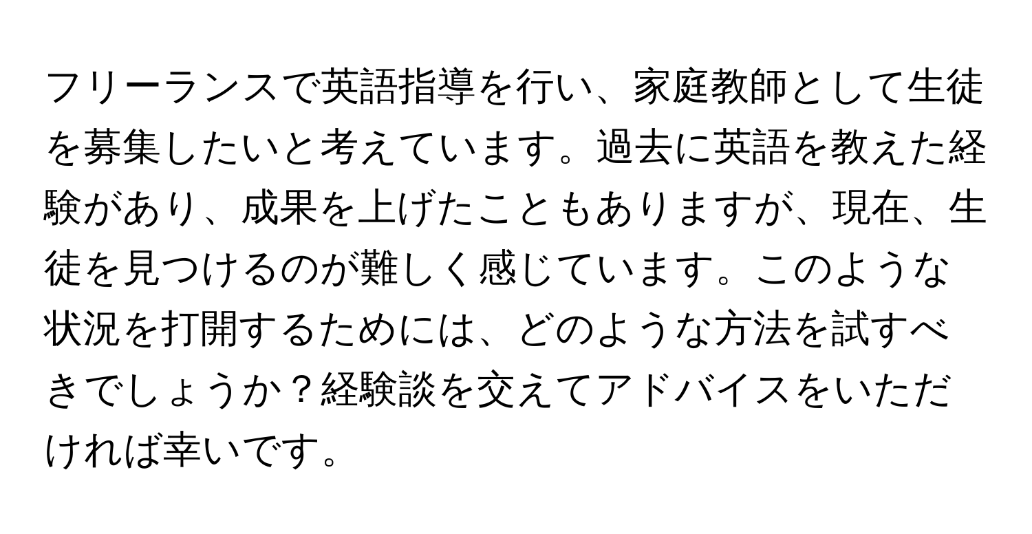 フリーランスで英語指導を行い、家庭教師として生徒を募集したいと考えています。過去に英語を教えた経験があり、成果を上げたこともありますが、現在、生徒を見つけるのが難しく感じています。このような状況を打開するためには、どのような方法を試すべきでしょうか？経験談を交えてアドバイスをいただければ幸いです。