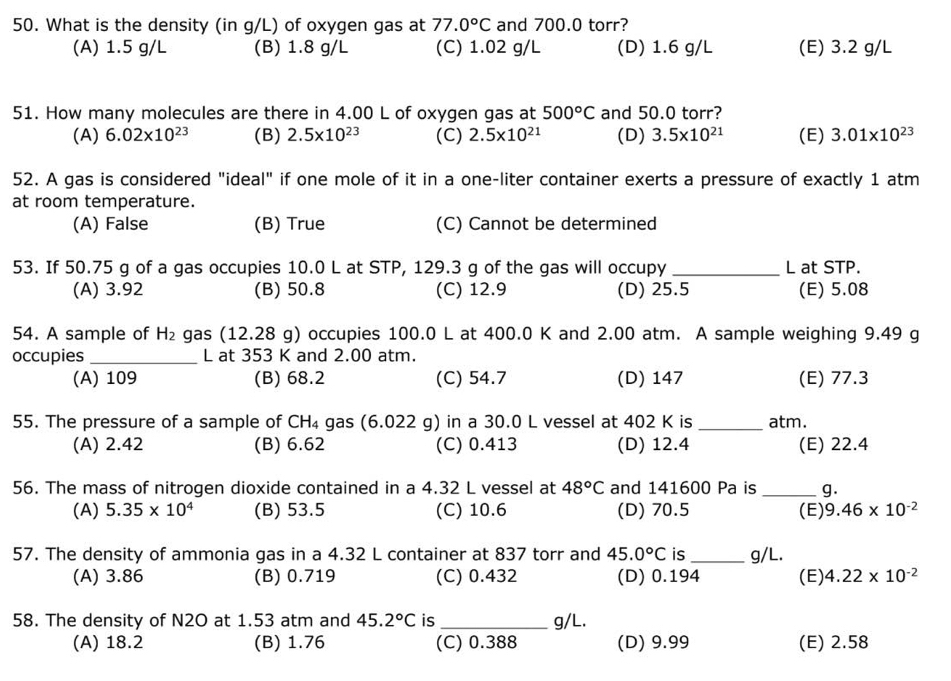 What is the density (in g/L) of oxygen gas at 77.0°C and 700.0 torr?
(A) 1.5 g/L (B) 1.8 g/L (C) 1.02 g/L (D) 1.6 g/L (E) 3.2 g/L
51. How many molecules are there in 4.00 L of oxygen gas at 500°C and 50.0 torr?
(A) 6.02* 10^(23) (B) 2.5* 10^(23) (C) 2.5* 10^(21) (D) 3.5* 10^(21) (E) 3.01* 10^(23)
52. A gas is considered "ideal" if one mole of it in a one-liter container exerts a pressure of exactly 1 atm
at room temperature.
(A) False (B) True (C) Cannot be determined
53. If 50.75 g of a gas occupies 10.0 L at STP, 129.3 g of the gas will occupy _L at STP.
(A) 3.92 (B) 50.8 (C) 12.9 (D) 25.5 (E) 5.08
54. A sample of H_2 gas (12.28 g) occupies 100.0 L at 400.0 K and 2.00 atm. A sample weighing 9.49 g
occupies_ L at 353 K and 2.00 atm.
(A) 109 (B) 68.2 (C) 54.7 (D) 147 (E) 77.3
55. The pressure of a sample of CH_4 gas (6.022 g) in a 30.0 L vessel at 402 K is _atm.
(A) 2.42 (B) 6.62 (C) 0.413 (D) 12.4 (E) 22.4
56. The mass of nitrogen dioxide contained in a 4.32 L vessel at 48°C and 141600 Pa is _g.
(A) 5.35* 10^4 (B) 53.5 (C) 10.6 (D) 70.5 (E) 9.46* 10^(-2)
57. The density of ammonia gas in a 4.32 L container at 837 torr and 45.0°C is _g/L.
(A) 3.86 (B) 0.719 (C) 0.432 (D) 0.194 (E) 4.22* 10^(-2)
58. The density of N2O at 1.53 atm and 45.2°C is _g/L.
(A) 18.2 (B) 1.76 (C) 0.388 (D) 9.99 (E) 2.58