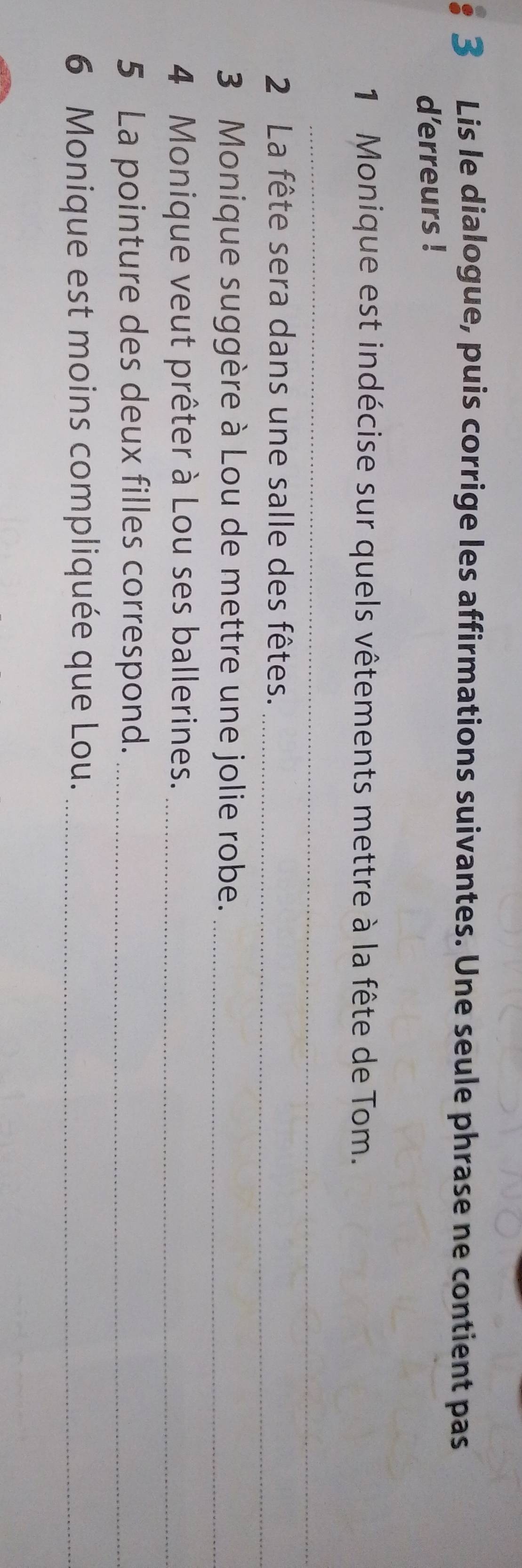 Lis le dialogue, puis corrige les affirmations suivantes. Une seule phrase ne contient pas 
d'erreurs ! 
1 Monique est indécise sur quels vêtements mettre à la fête de Tom. 
_ 
2 La fête sera dans une salle des fêtes._ 
3 Monique suggère à Lou de mettre une jolie robe._ 
4 Monique veut prêter à Lou ses ballerines._ 
5 La pointure des deux filles correspond._ 
6 Monique est moins compliquée que Lou._