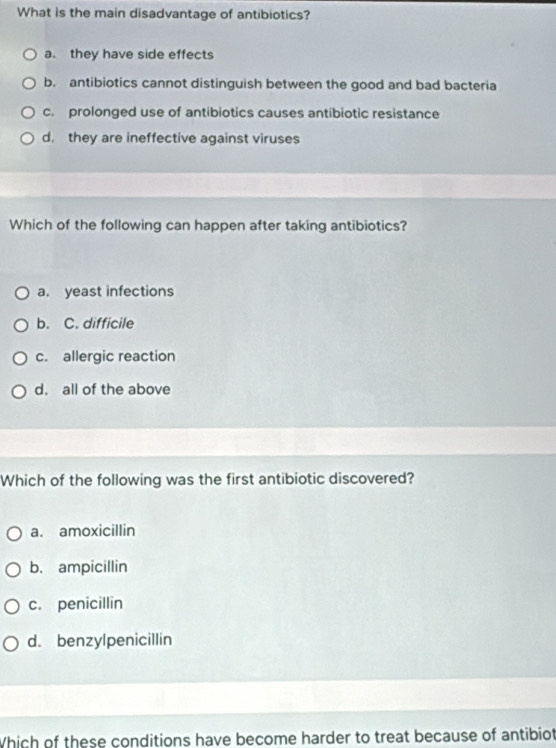 What is the main disadvantage of antibiotics?
a. they have side effects
b. antibiotics cannot distinguish between the good and bad bacteria
c. prolonged use of antibiotics causes antibiotic resistance
d. they are ineffective against viruses
Which of the following can happen after taking antibiotics?
a. yeast infections
b. C. difficile
c. allergic reaction
d. all of the above
Which of the following was the first antibiotic discovered?
a. amoxicillin
b. ampicillin
c. penicillin
d. benzylpenicillin
Which of these conditions have become harder to treat because of antibiot