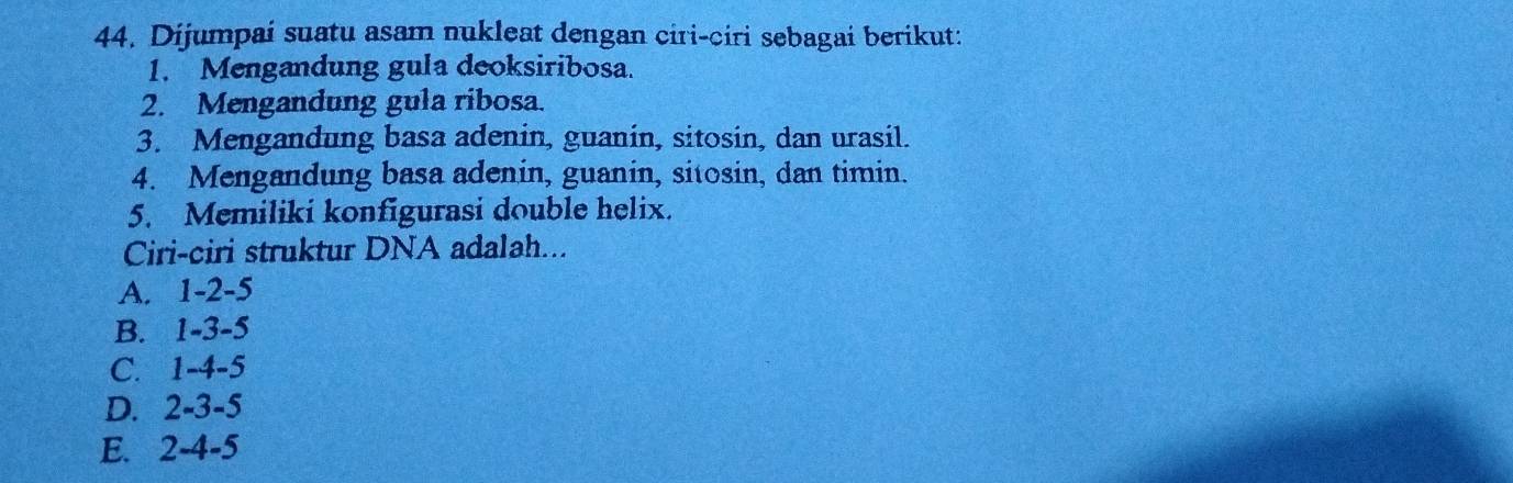 Dijumpai suatu asam nukleat dengan ciri-ciri sebagai berikut:
1. Mengandung gula deoksiribosa.
2. Mengandung gula ribosa.
3. Mengandung basa adenin, guanin, sitosin, dan urasil.
4. Mengandung basa adenin, guanin, sitosin, dan timin.
5. Memiliki konfigurasi double helix.
Ciri-ciri struktur DNA adalah...
A. 1 -2 -5
B. 1 -3 -5
C. 1 -4 -5
D. 2 -3 -5
E. 2 -4 -5