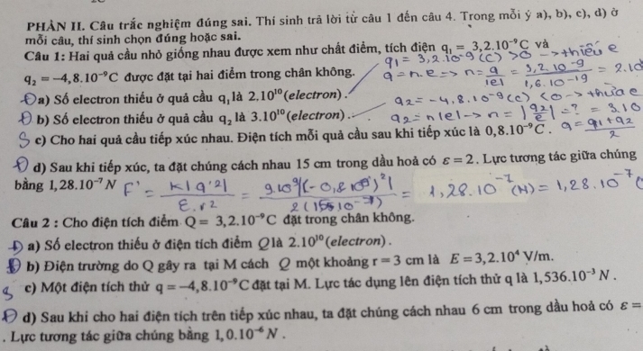 PHẢN II. Câu trắc nghiệm đúng sai. Thí sinh trả lời tử câu 1 đến câu 4. Trong mỗi ý a), b), c), d) ở
mỗi câu, thí sinh chọn đúng hoặc sai.
Cầu 1: Hai quả cầu nhỏ giống nhau được xem như chất điểm, tích điện q_1=_ 3,2.10^(-9)C và
q_2=-4,8.10^(-9)C được đặt tại hai điểm trong chân không.
a) Số electron thiếu ở quả cầu q_1 là 2.10^(10) (electron) .
b) Số electron thiếu ở quả cầu q_2 là 3.10^(10) (electron) .
c) Cho hai quả cầu tiếp xúc nhau. Điện tích mỗi quả cầu sau khi tiếp xúc là 0,8.10^(-9)C.
d) Sau khi tiếp xúc, ta đặt chúng cách nhau 15 cm trong dầu hoả có varepsilon =2. Lực tương tác giữa chúng
bàng 1,28.10^(-7)N
Câu 2 : Cho điện tích điểm Q=3,2.10^(-9)C đặt trong chân không.
Đ a) Số electron thiếu ở điện tích điểm Qlà 2.10^(10) (electron) .
( b) Điện trường do Q gây ra tại M cách Q một khoảng r=3cm là E=3,2.10^4V/m.
c) Một điện tích thử q=-4,8.10^(-9)C đặt tại M. Lực tác dụng lên điện tích thử q là 1,536.10^(-3)N.
d) Sau khi cho hai điện tích trên tiếp xúc nhau, ta đặt chúng cách nhau 6 cm trong dầu hoả có varepsilon =. Lực tương tác giữa chúng bằng 1,0.10^(-6)N.