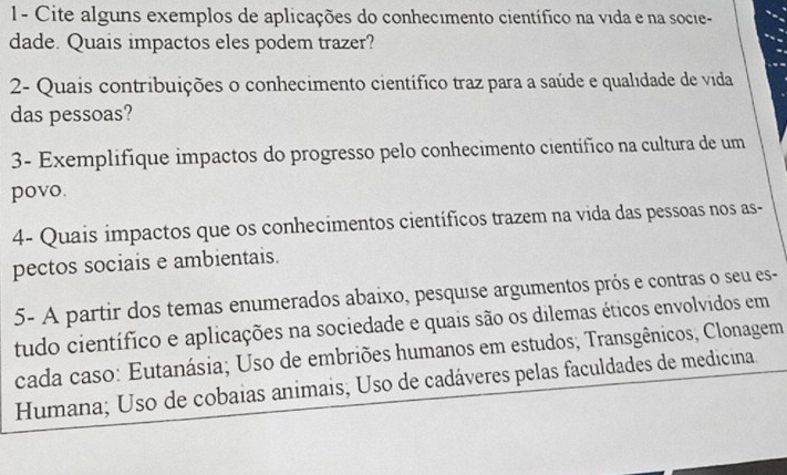 1- Cite alguns exemplos de aplicações do conhecimento científico na vida e na socie- 
dade. Quais impactos eles podem trazer? 
2- Quais contribuições o conhecimento científico traz para a saúde e qualidade de vida 
das pessoas? 
3- Exemplifíque impactos do progresso pelo conhecimento científico na cultura de um 
povo. 
4- Quais impactos que os conhecimentos científicos trazem na vida das pessoas nos as- 
pectos sociais e ambientais. 
5- A partir dos temas enumerados abaixo, pesquise argumentos prós e contras o seu es- 
tudo científico e aplicações na sociedade e quais são os dilemas éticos envolvidos em 
cada caso: Eutanásia; Uso de embriões humanos em estudos; Transgênicos, Clonagem 
Humana; Uso de cobaias animais, Uso de cadáveres pelas faculdades de medicina