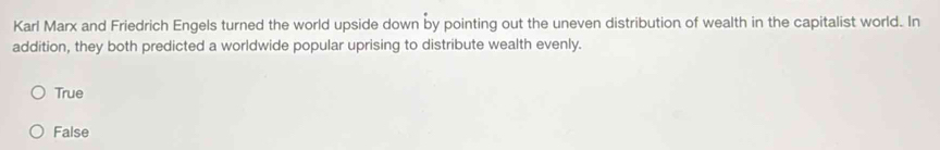 Karl Marx and Friedrich Engels turned the world upside down by pointing out the uneven distribution of wealth in the capitalist world. In
addition, they both predicted a worldwide popular uprising to distribute wealth evenly.
True
False