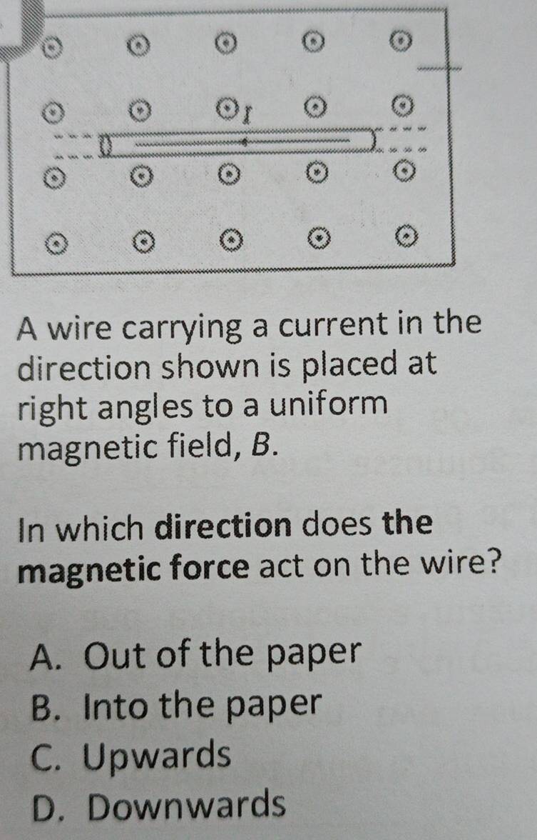 A wire carrying a current in the
direction shown is placed at
right angles to a uniform 
magnetic field, B.
In which direction does the
magnetic force act on the wire?
A. Out of the paper
B. Into the paper
C. Upwards
D. Downwards