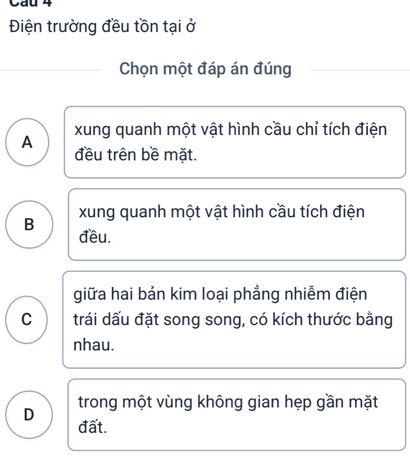 Cau 4
Điện trường đều tồn tại ở
Chọn một đáp án đúng
xung quanh một vật hình cầu chỉ tích điện
A
đều trên bề mặt.
xung quanh một vật hình cầu tích điện
B
đều.
giữa hai bản kim loại phẳng nhiễm điện
C trái dấu đặt song song, có kích thước bằng
nhau.
trong một vùng không gian hẹp gần mặt
D
đất.