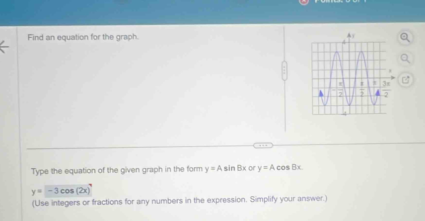 Find an equation for the graph. 
Type the equation of the given graph in the form y=Asin Bx or y=Acos Bx.
y=-3cos (2x)
(Use integers or fractions for any numbers in the expression. Simplify your answer.)