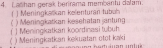 Latihan gerak berirama membantu dalam: 
( ) Meningkatkan kelenturan tubuh 
( ) Meningkatkan kesehatan jantung 
( ) Meningkatkan koordinasi tubuh 
) Meningkatkan kekuatan otot kaki