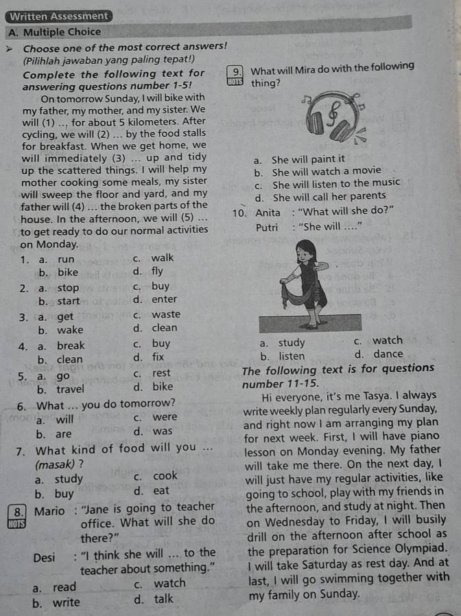 Written Assessment
A. Multiple Choice
Choose one of the most correct answers!
(Pilihlah jawaban yang paling tepat!)
Complete the following text for 9. What will Mira do with the following
answering questions number 1-5! thing?
On tomorrow Sunday, I will bike with
my father, my mother, and my sister. We
will (1) .., for about 5 kilometers. After
cycling, we will (2) .. by the food stalls
for breakfast. When we get home, we
will immediately (3) ... up and tidy a. She will paint it
up the scattered things. I will help my
mother cooking some meals, my sister b. She will watch a movie
will sweep the floor and yard, and my c. She will listen to the music
father will (4) ... the broken parts of the d. She will call her parents
house. In the afternoon, we will (5) ... 10. Anita : “What will she do?”
to get ready to do our normal activities Putri : “She will ..”
on Monday.
1. a. run c. walk
b. bike d. fly
2. a. stop c. buy
b. start d. enter
3. a. get c. waste
b. wake d. clean
4. a. break c. buy a. study c. watch
b. clean d. fix b. listen d. dance
5. a. go c. rest The following text is for questions
b. travel d. bike number 11-15.
6. What ... you do tomorrow? Hi everyone, it's me Tasya. I always
a. will c. were write weekly plan regularly every Sunday,
b. are d. was and right now I am arranging my plan
for next week. First, I will have piano
7. What kind of food will you ... lesson on Monday evening. My father
(masak) ? will take me there. On the next day, I
a. study c. cook will just have my regular activities, like
b. buy d. eat going to school, play with my friends in
8. Mario : “Jane is going to teacher the afternoon, and study at night. Then
office. What will she do on Wednesday to Friday, I will busily
there?” drill on the afternoon after school as
Desi : “I think she will ... to the the preparation for Science Olympiad.
teacher about something." I will take Saturday as rest day. And at
a. read c. watch last, I will go swimming together with
b. write d. talk my family on Sunday.