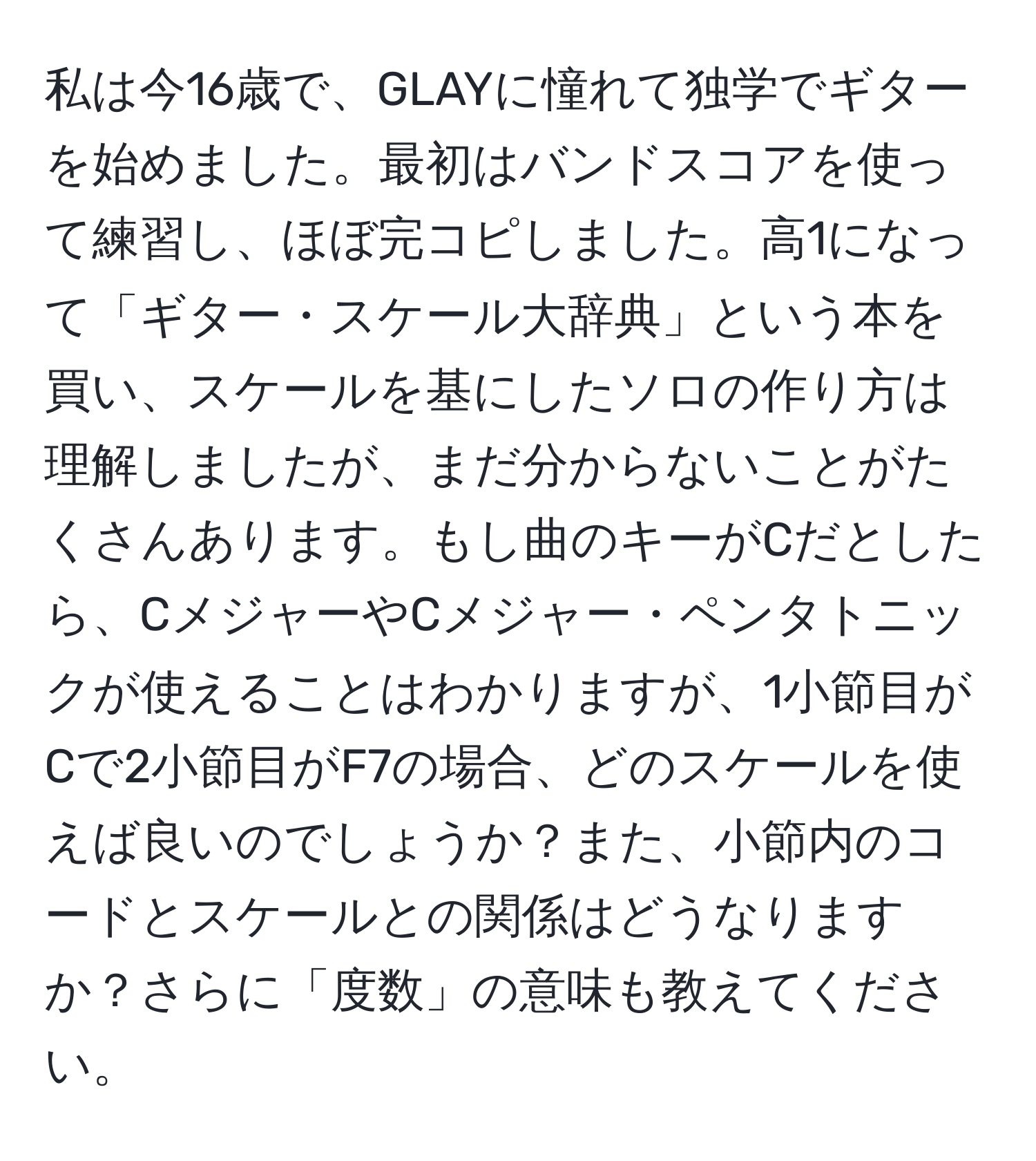 私は今16歳で、GLAYに憧れて独学でギターを始めました。最初はバンドスコアを使って練習し、ほぼ完コピしました。高1になって「ギター・スケール大辞典」という本を買い、スケールを基にしたソロの作り方は理解しましたが、まだ分からないことがたくさんあります。もし曲のキーがCだとしたら、CメジャーやCメジャー・ペンタトニックが使えることはわかりますが、1小節目がCで2小節目がF7の場合、どのスケールを使えば良いのでしょうか？また、小節内のコードとスケールとの関係はどうなりますか？さらに「度数」の意味も教えてください。