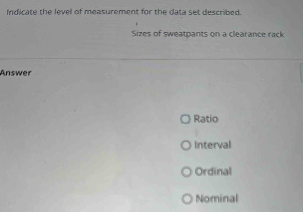 Indicate the level of measurement for the data set described.
Sizes of sweatpants on a clearance rack
Answer
Ratio
Interval
Ordinal
Nominal