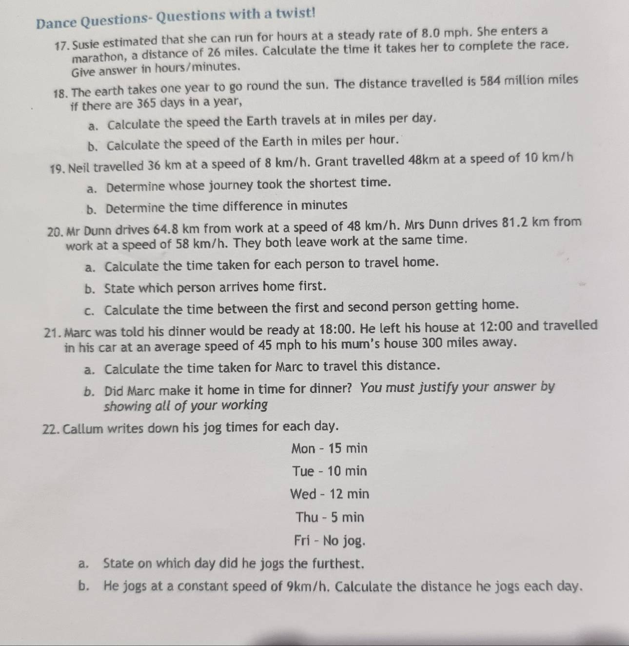 Dance Questions- Questions with a twist! 
17. Susie estimated that she can run for hours at a steady rate of 8.0 mph. She enters a 
marathon, a distance of 26 miles. Calculate the time it takes her to complete the race. 
Give answer in hours/minutes. 
18. The earth takes one year to go round the sun. The distance travelled is 584 million miles
if there are 365 days in a year, 
a. Calculate the speed the Earth travels at in miles per day. 
b. Calculate the speed of the Earth in miles per hour. 
19. Neil travelled 36 km at a speed of 8 km/h. Grant travelled 48km at a speed of 10 km/h
a. Determine whose journey took the shortest time. 
b. Determine the time difference in minutes
20. Mr Dunn drives 64.8 km from work at a speed of 48 km/h. Mrs Dunn drives 81.2 km from 
work at a speed of 58 km/h. They both leave work at the same time. 
a. Calculate the time taken for each person to travel home. 
b. State which person arrives home first. 
c. Calculate the time between the first and second person getting home. 
21. Marc was told his dinner would be ready at 18:00 . He left his house at 12:00 and travelled 
in his car at an average speed of 45 mph to his mum's house 300 miles away. 
a. Calculate the time taken for Marc to travel this distance. 
b. Did Marc make it home in time for dinner? You must justify your answer by 
showing all of your working 
22. Callum writes down his jog times for each day. 
Mon - 15 min
Tue - 10 min
Wed - 12 min
Thu - 5 min
Fri - No jog. 
a. State on which day did he jogs the furthest. 
b. He jogs at a constant speed of 9km/h. Calculate the distance he jogs each day.