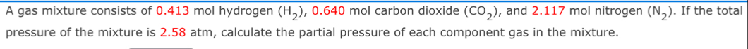 A gas mixture consists of 0.413 mol hydrogen (H_2) , 0.640 mol carbon dioxide (CO_2) , and 2.117 mol nitrogen (N_2). If the total 
pressure of the mixture is 2.58 atm, calculate the partial pressure of each component gas in the mixture.