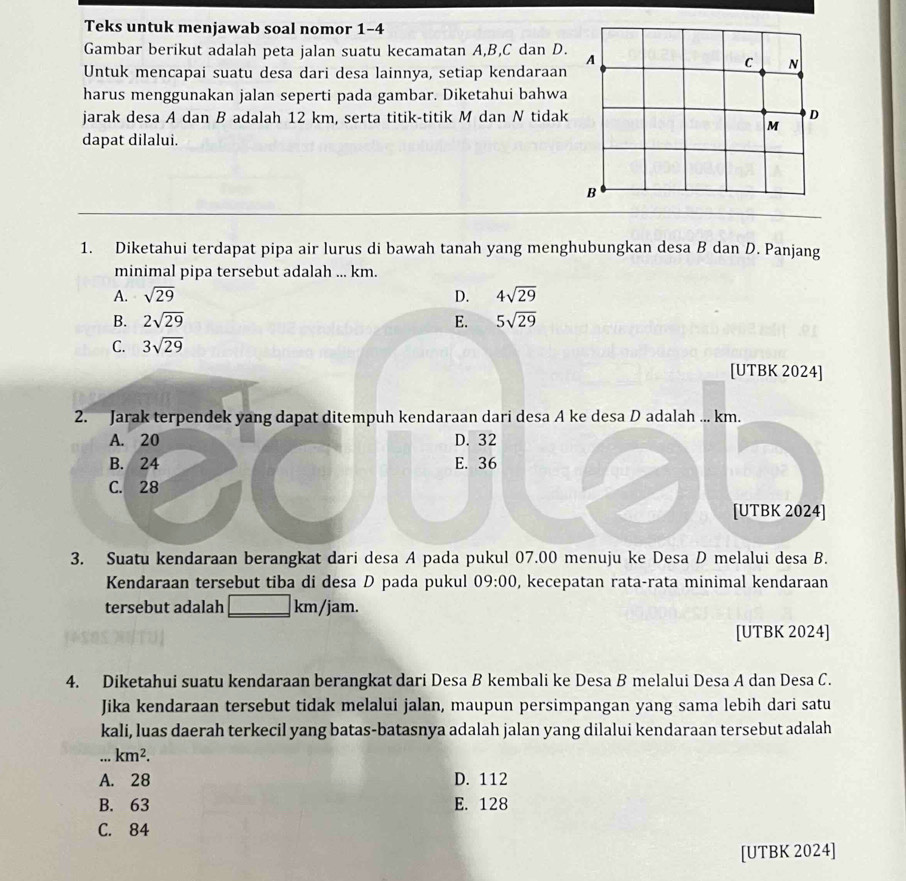 Teks untuk menjawab soal nomor 1-4
Gambar berikut adalah peta jalan suatu kecamatan A,B,C dan D.
Untuk mencapai suatu desa dari desa lainnya, setiap kendaraan
harus menggunakan jalan seperti pada gambar. Diketahui bahwa
jarak desa A dan B adalah 12 km, serta titik-titik M dan N tidak
dapat dilalui.
1. Diketahui terdapat pipa air lurus di bawah tanah yang menghubungkan desa B dan D. Panjang
minimal pipa tersebut adalah ... km.
A. sqrt(29) D. 4sqrt(29)
B. 2sqrt(29) E. 5sqrt(29)
C. 3sqrt(29)
[UTBK 2024]
2. Jarak terpendek yang dapat ditempuh kendaraan dari desa A ke desa D adalah ... km.
A. 20 D. 32
B. 24 E. 36
C. 28
[UTBK 2024]
3. Suatu kendaraan berangkat dari desa A pada pukul 07.00 menuju ke Desa D melalui desa B.
Kendaraan tersebut tiba di desa D pada pukul 09:00 , kecepatan rata-rata minimal kendaraan
tersebut adalah km/jam.
[UTBK 2024]
4. Diketahui suatu kendaraan berangkat dari Desa B kembali ke Desa B melalui Desa A dan Desa C.
Jika kendaraan tersebut tidak melalui jalan, maupun persimpangan yang sama lebih dari satu
kali, luas daerah terkecil yang batas-batasnya adalah jalan yang dilalui kendaraan tersebut adalah. km^2.
A. 28 D. 112
B. 63 E. 128
C. 84
[UTBK 2024]