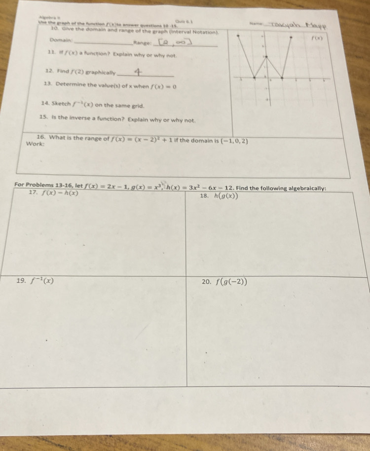 Alprória II Quia 6.1
Uise the graph of the function f(z)to answer questions 10 -15. Naro_
20. Give the domain and range of the graph (interval Notation).
f(x)
Domain _Range: _、
11. if f(x) a function? Explain why or why not
12. Find f(2) graphically_
.
13. Determine the value(s) of x when f(x)=0.
3
14. Sketch f^(-1)(x) on the same grid.
15. Is the inverse a function? Explain why or why not.
16. What is the range of f(x)=(x-2)^2+1
Work: if the domain is (-1,0,2)