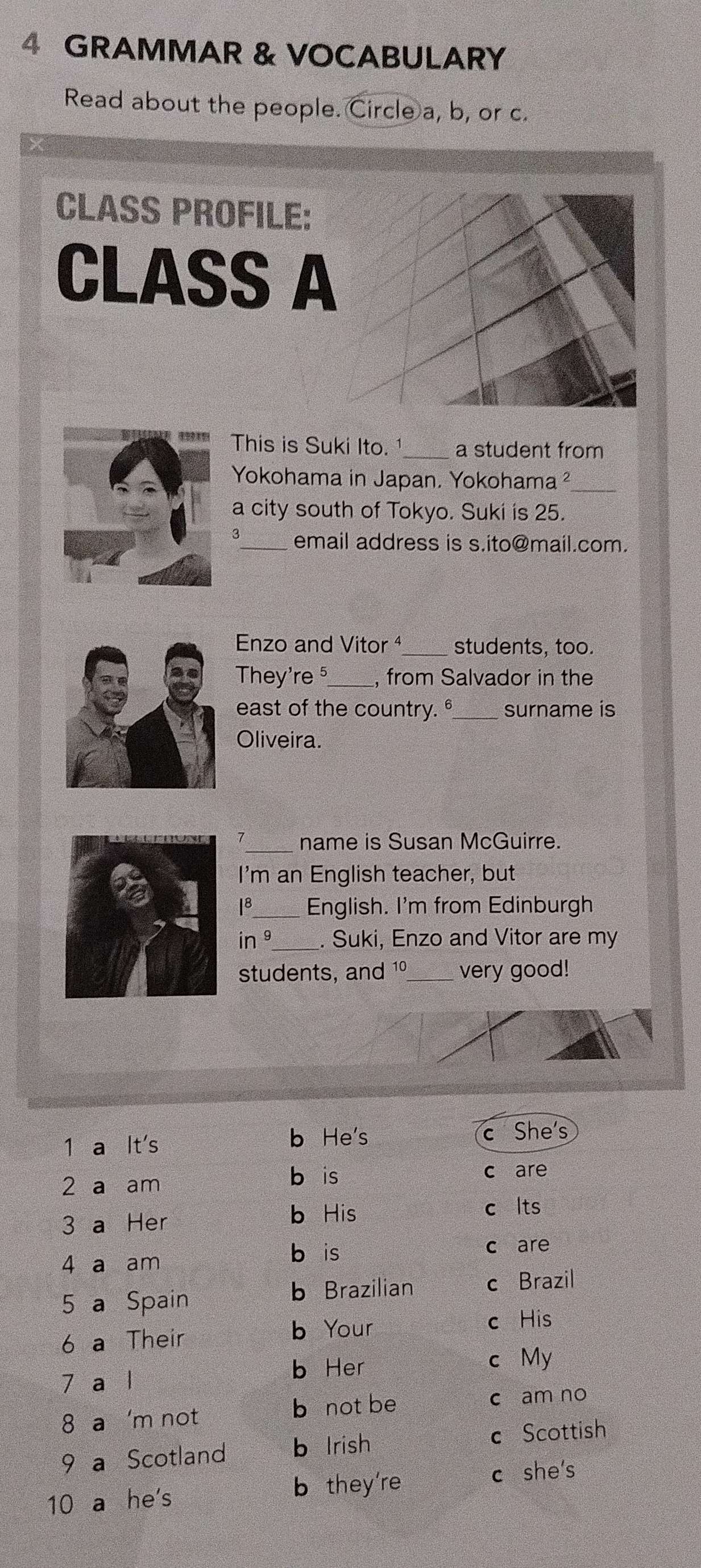 GRAMMAR & VOCABULARY
Read about the people. Circle a, b, or c.
CLASS PROFILE:
CLASS A
This is Suki Ito. 1_ a student from
Yokohama in Japan, Yokohama²_
a city south of Tokyo. Suki is 25.
3_ email address is s.ito@mail.com.
Enzo and Vitor ¹_ students, too.
They're ⁵_ , from Salvador in the
east of the country. °_ surname is
Oliveira.
_name is Susan McGuirre.
I'm an English teacher, but
18_ English. I'm from Edinburgh
in 9_ . Suki, Enzo and Vitor are my
students, and 1º_ very good!
1 a It's b He's c She's
2 a am
b is c are
b His
3 a Her c lts
4 a am
bèis c are
5 a Spain
b Brazilian c Brazil
6 a Their b Your
c His
7 a l b Her
c My
8 a 'm not
b not be c am no
9 a Scotland b Irish c Scottish
10 a he's
b they're c she's