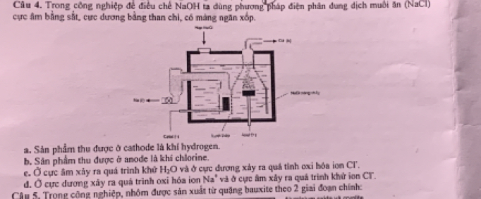 Trong công nghiệp để điều chế NaOH ta dùng phương pháp điện phân dung dịch muôi ăn (NaCl) 
cực âm bằng sắt, cực dương bằng than chi, có máng ngăn xốp. 
a. Sản phẩm thu được ở cathode là khí hydrogen. 
b. Sân phẩm thu được ở anode là khi chlorine. 
e. Ở cực âm xảy ra quá trình khử H_2O và ở cực dương xảy ra quá tỉnh cxi hóa ion Cl. 
đ. Ở cực dương xây ra quá trình oxi hóa ion Na^+ và ở cực âm xảy ra quả trình khử ion CT. 
Câu 5, Trong công nghiệp, nhôm được sản xuất từ quặng bauxite theo 2 giai đoạn chính: