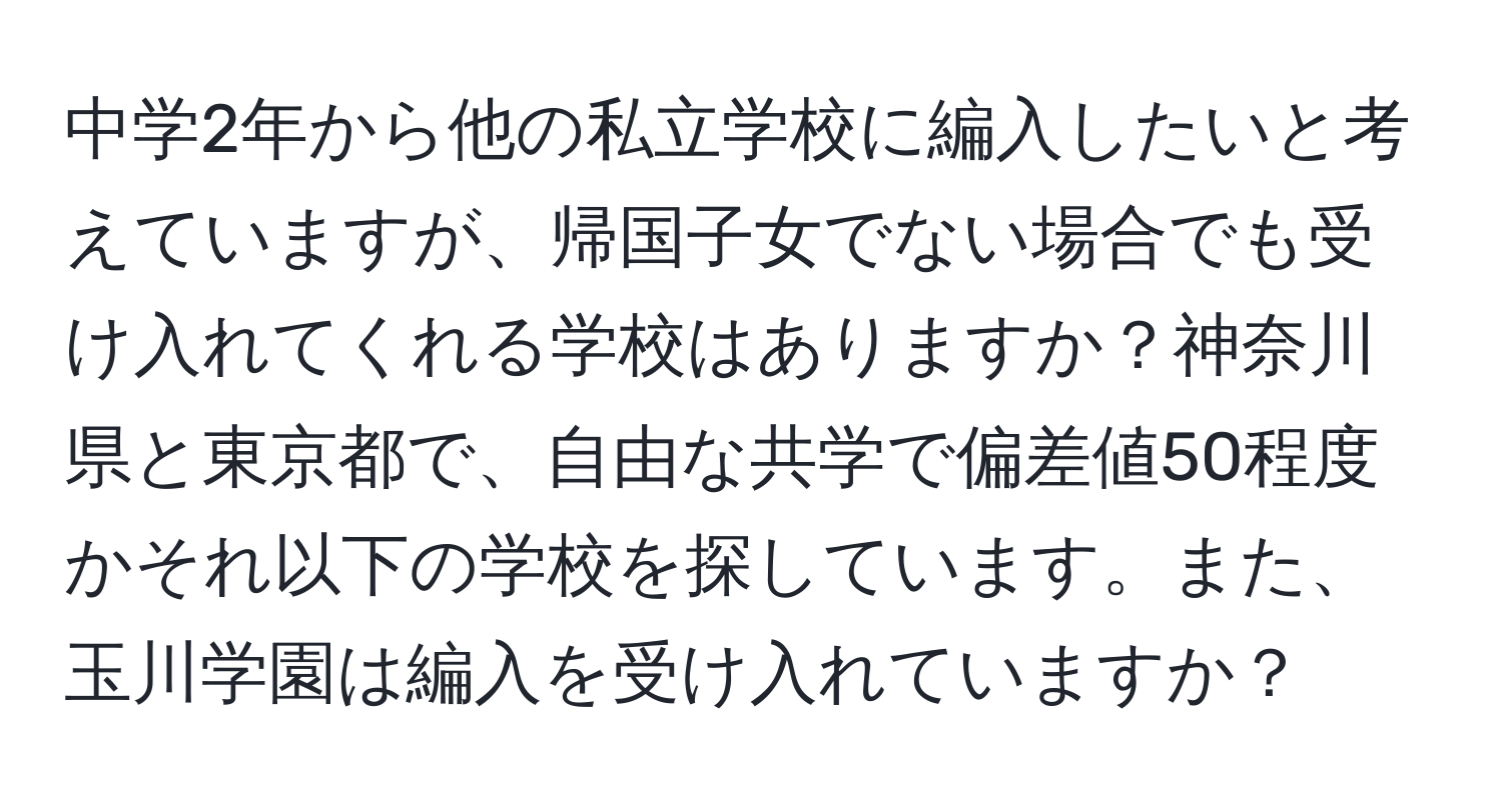 中学2年から他の私立学校に編入したいと考えていますが、帰国子女でない場合でも受け入れてくれる学校はありますか？神奈川県と東京都で、自由な共学で偏差値50程度かそれ以下の学校を探しています。また、玉川学園は編入を受け入れていますか？