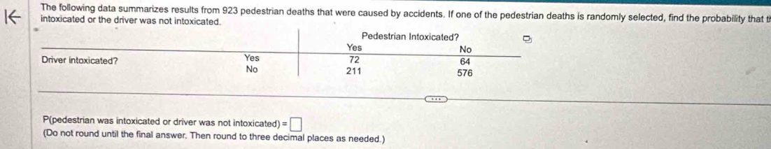 The following data summarizes results from 923 pedestrian deaths that were caused by accidents. If one of the pedestrian deaths is randomly selected, find the probability that t 
intoxicated or the driver was not intoxicated. 
P(pedestrian was intoxicated or driver was not intoxicated) =□
(Do not round until the final answer. Then round to three decimal places as needed.)