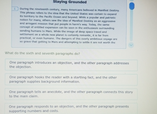 Staying Grounded
____ During the nineteenth century, many Americans believed in Manifest Destiny.
This phrase refers to the idea that the United States was certain to expand
its territory to the Pacific Ocean and beyond. While a popular and patriotic
notion for many, others saw the idea of Manifest Destiny as an aggressive
and arrogant mission that put people in harm's way. Today, the same
concept of entitled expansion can be seen in the enthusiasm surrounding 
sending humans to Mars. While the image of deep space travel and
settlement on a whole new planet is certainly romantic, it is far from
practical, or even humane. The dangers of this overly ambitious voyage are
so grave that getting to Mars and attempting to settle it are not worth the
What do the sixth and seventh paragraphs do?
One paragraph introduces an objection, and the other paragraph addresses
the objection.
One paragraph hooks the reader with a startling fact, and the other
paragraph supplies background information.
One paragraph tells an anecdote, and the other paragraph connects this story
to the main claim.
One paragraph responds to an objection, and the other paragraph presents
supporting numbers and costs.