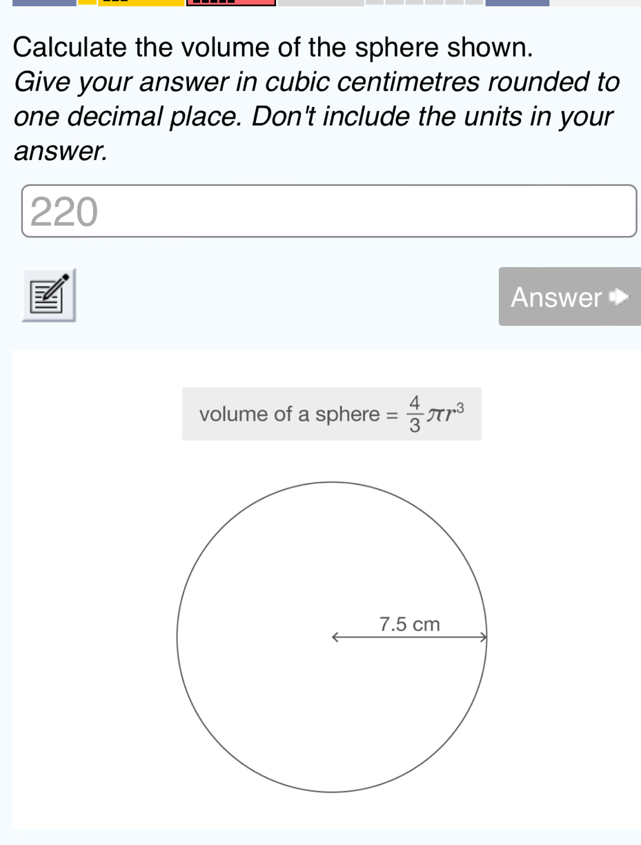 Calculate the volume of the sphere shown. 
Give your answer in cubic centimetres rounded to 
one decimal place. Don't include the units in your 
answer.
220
Answer 
volume of a sphere = 4/3 π r^3