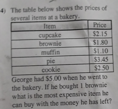 The table below shows the prices of 
at a bakery. 
George had $5.00 when he went to 
the bakery. If he bought 1 brownie 
what is the most expensive item he 
can buy with the money he has left?