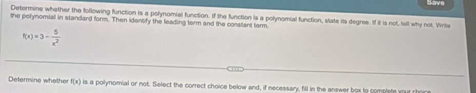 Save 
Determine whether the following function is a polynomial function. If the function is a polynomial function, state its degree. If it is not, tell why not. Write 
the polynomial in standard form. Then identify the leading term and the constant term.
f(x)=3- 5/x^2 
Determine whether f(x) is a polynomial or not. Select the correct choice below and, if necessary, fill in the answer box to complete your choice