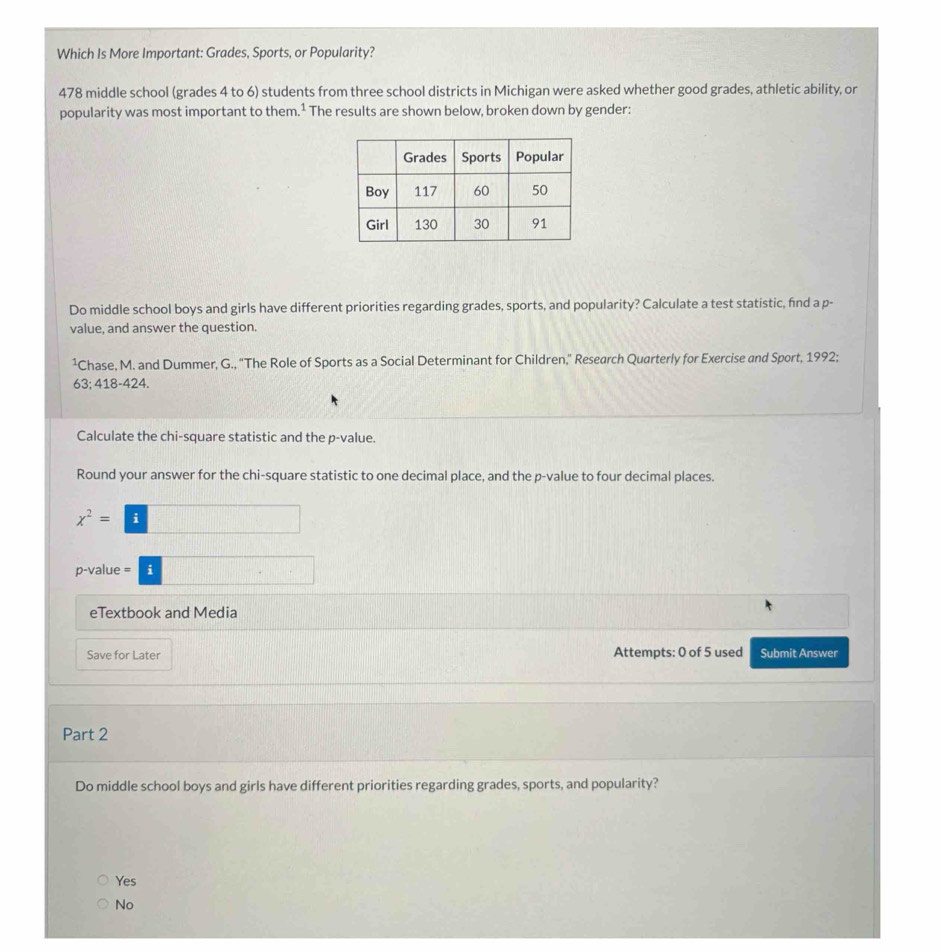 Which Is More Important: Grades, Sports, or Popularity?
478 middle school (grades 4 to 6) students from three school districts in Michigan were asked whether good grades, athletic ability, or
popularity was most important to them.¹ The results are shown below, broken down by gender:
Do middle school boys and girls have different priorities regarding grades, sports, and popularity? Calculate a test statistic, find a p -
value, and answer the question.
Chase, M. and Dummer, G., 'The Role of Sports as a Social Determinant for Children,” Research Quarterly for Exercise and Sport, 1992;
63; 418-424.
Calculate the chi-square statistic and the p -value.
Round your answer for the chi-square statistic to one decimal place, and the p -value to four decimal places.
x^2=□
p-value =□
eTextbook and Media
Save for Later Attempts: 0 of 5 used Submit Answer
Part 2
Do middle school boys and girls have different priorities regarding grades, sports, and popularity?
Yes
No