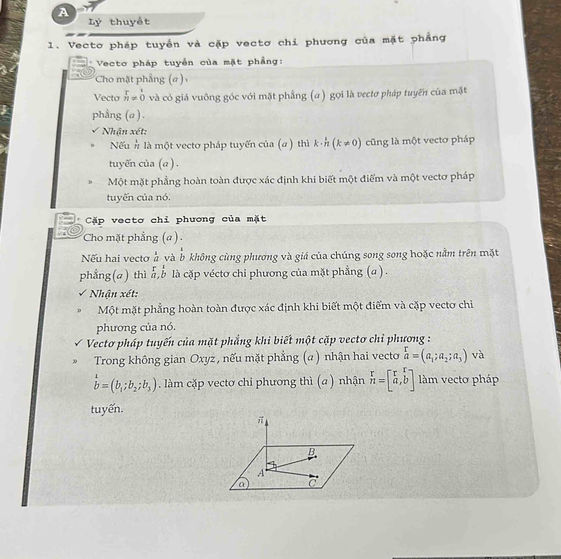 A 
Lý thuyết 
1. Vectơ pháp tuyến và cặp vectơ chi phương của mặt phẳng 
Vecto pháp tuyến của mặt phẳng: 
Cho mặt phẳng (a ) 
Vecto beginarrayr r nendarray != 0 và có giá vuông góc với mặt phẳng (a) gọi là vectơ pháp tuyến của mặt 
phẳng (a ) . 
Nhận xét: 
Nếu # là một vectơ pháp tuyến của (α ) thì k· h(k!= 0) cũng là một vectơ pháp 
tuyến của (a ) . 
Một mặt phẳng hoàn toàn được xác định khi biết một điểm và một vectơ pháp 
tuyến của nó. 
Cặp vectơ chi phương của mặt 
Cho mặt phẳng (a ) . 
Nếu hai vectơ à và b không cùng phương và giá của chúng song song hoặc nằm trên mặt 
phẳng(a ) thì a,b là cặp vécto chi phương của mặt phẳng (a) . 
* Nhận xét: 
Một mặt phẳng hoàn toàn được xác định khi biết một điểm và cặp vectơ chi 
phương của nó. 
Vecto pháp tuyến của mặt phẳng khi biết một cặp vecto chỉ phương : 
Trong không gian Oxyz , nếu mặt phẳng (α) nhận hai vecto a=(a_1;a_2;a_3) và
b=(b_1;b_2;b_3). làm cặp vectơ chỉ phương thì (a ) nhận beginarrayr r nendarray =beginbmatrix r&r_a^(rbeginarray)r  b endarray ] àm vecto pháp 
tuyến.