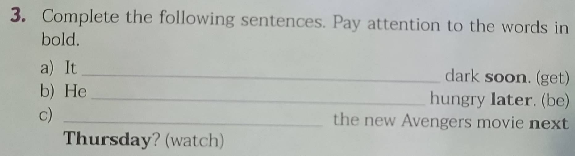 Complete the following sentences. Pay attention to the words in 
bold. 
a) It _dark soon. (get) 
b) He _hungry later. (be) 
c) _the new Avengers movie next 
Thursday? (watch)