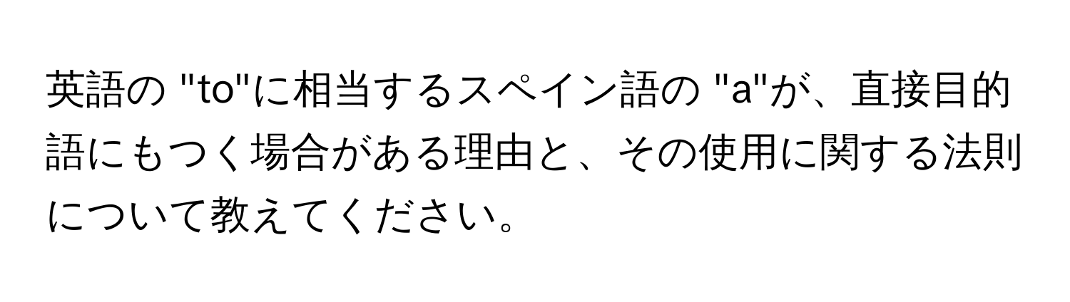 英語の "to"に相当するスペイン語の "a"が、直接目的語にもつく場合がある理由と、その使用に関する法則について教えてください。