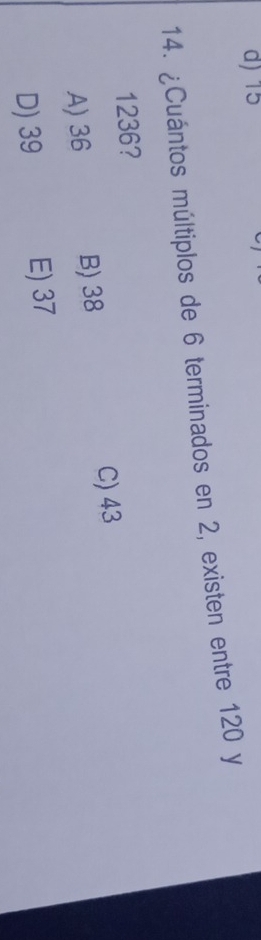 d) 15
14. ¿Cuántos múltiplos de 6 terminados en 2, existen entre 120 y
1236?
A) 36 B) 38
C) 43
D) 39 E) 37