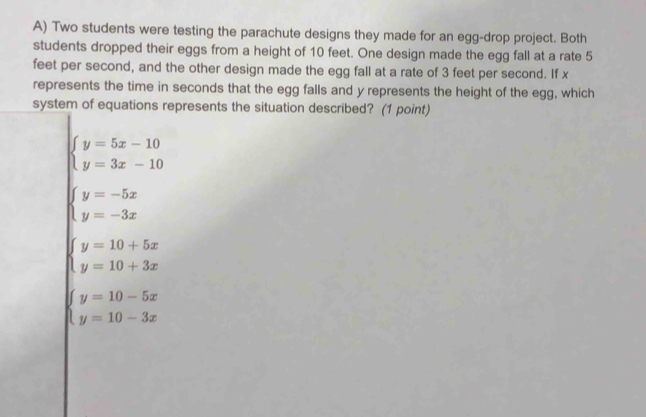 Two students were testing the parachute designs they made for an egg-drop project. Both
students dropped their eggs from a height of 10 feet. One design made the egg fall at a rate 5
feet per second, and the other design made the egg fall at a rate of 3 feet per second. If x
represents the time in seconds that the egg falls and y represents the height of the egg, which
system of equations represents the situation described? (1 point)
beginarrayl y=5x-10 y=3x-10endarray.
beginarrayl y=-5x y=-3xendarray.
beginarrayl y=10+5x y=10+3xendarray.
beginarrayl y=10-5x y=10-3xendarray.