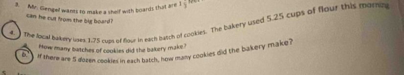 Mr. Gengel wants to make a shelf with boards that are 1frac 3 feer 
can he cut from the big board? 
4. The local bakery uses 1.75 cups of flour in each batch of cookies. The bakery used 5.25 cups of flour this mornea 
How many batches of cookies did the bakery make? 
6 If there are 5 dozen cookles in each batch, how many cookies did the bakery make?