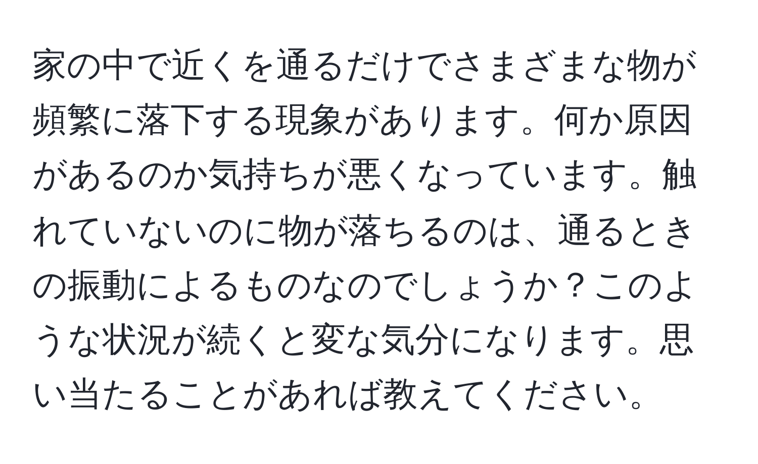 家の中で近くを通るだけでさまざまな物が頻繁に落下する現象があります。何か原因があるのか気持ちが悪くなっています。触れていないのに物が落ちるのは、通るときの振動によるものなのでしょうか？このような状況が続くと変な気分になります。思い当たることがあれば教えてください。