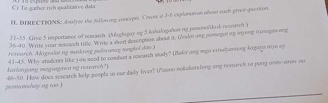 Af To explore and under 
C) To gather rich qualitative data 
II. DIRECTIONS: Analyze the following concepts. Create a 3 -6 explanation about each given question 
31-35. Give 5 importance of research. (Magbigay ng 5 kahalagahan ng pananaliksik research.) 
36-40. Write your research title. Write a short description about it. (Isulat ang pamagat ng inyong isasagawang 
research. Magsulat ng maiksing paliwanag tungkol dito.) 
41-45. Why students like you need to conduct a research study? (Bakit ang mga estudyanteng kagaya niyo ay 
46-50. How does research help people in our daily lives? (Paano nakakatulong ang research sa pang araw-araw na kailangang magsagawa ng research?) 
pamumuhay ng tao.)