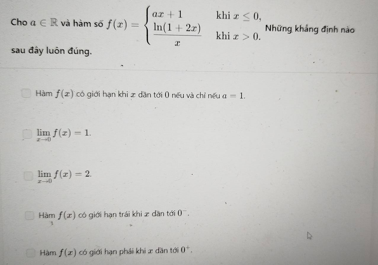 Cho a∈ R và hàm số f(x)=beginarrayl ax+1khix≤ 0,  (ln (1+2x))/x khix>0.endarray. Những khẳng định nào
sau đây luôn đúng.
Hàm f(x) có giới hạn khi x dần tới 0 nếu và chỉ nếu a=1.
limlimits _xto 0f(x)=1.
limlimits _xto 0f(x)=2.
Hàm f(x) có giới hạn trái khi x dần tới 0^-.
Hàm f(x) có giới hạn phải khi x dần tới 0^+.