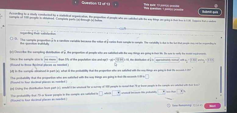 This quiz: 13 point(s) possible
This question: 1 point(s) possible Submit quiz
According to a study conducted by a statistical organization, the proportion of people who are satisfied with the way things are going in their lives is 0.86. Suppose that a random
sample of 100 people is obtained. Complete parts (a) through (e) below
regarding their satisfaction
D. The sample proportion p is a random variable because the value of p varies from sample to sample. The variability is due to the fact that people may not be responding to
the question truthfully
(c) Describe the sampling distribution of overline p , the proportion of people who are satisfied with the way things are going in their life. Be sure to verify the model requirements
Since the sample size is no more than 5% of the population size and np(1-p)= 12.04≥ 10 , the distribution of ρ is approximatelly normal with mu _p=0.860 and beginarrayr a_n=encloselongdiv 0035 □ endarray
(Round to three decimal places as needed.)
(d) In the sample obtained in part (a), what is the probability that the proportion who are satisfied with the way things are going in their life exceeds 0 89?
The probability that the proportion who are satisfied with the way things are going in their life exceeds 0.89 is □ 
(Round to four decimal places as needed.)
(e) Using the distribution from part (c), would it be unusual for a survey of 100 people to reveal that 79 or fewer people in the sample are satisfied with their lives?
The probability that 79 or fewer people in the sample are satisfied is □ , which unusual because this probability | less than %
(Round to four decimal places as needed.)
Time Remaining: 72 54 43 Next