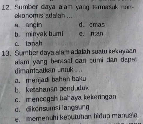 Sumber daya alam yang termasuk non-
ekonomis adalah ....
a. angin d. emas
b. minyak bumi e. intan
c. tanah
13. Sumber daya alam adalah suatu kekayaan
alam yang berasal dari bumi dan dapat
dimanfaatkan untuk ....
a. menjadi bahan baku
b. ketahanan penduduk
c. mencegah bahaya kekeringan
d. dikonsumsi langsung
e. memenuhi kebutuhan hidup manusia