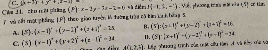 C. (x+3)^2+y^2+(z-1)=3. 
Câu 31. cho mặt phẳng (P) x-2y+2z-2=0 và điểm I(-1;2;-1). Viết phương trình mặt cầu (S) có tâm
/ và cắt mặt phẳng (P) theo giao tuyến là đường tròn có bán kính bằng 5.
A. (S):(x+1)^2+(y-2)^2+(z+1)^2=25. B. (S):(x+1)^2+(y-2)^2+(z+1)^2=16.
D. (S):(x+1)^2+(y-2)^2+(z+1)^2=34.
C. (S):(x-1)^2+(y+2)^2+(z-1)^2=34. A(1:2:3). Lập phương trình của mặt cầu tâm A và tiếp xúc vớ
cho diệm