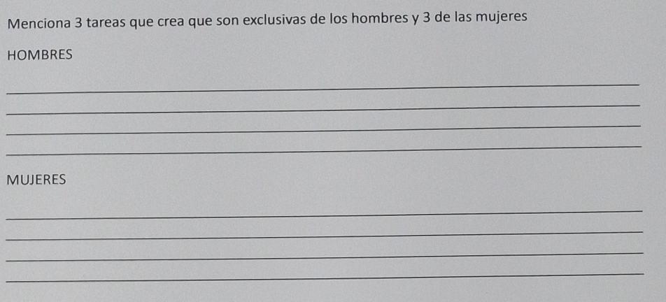 Menciona 3 tareas que crea que son exclusivas de los hombres y 3 de las mujeres 
HOMBRES 
_ 
_ 
_ 
_ 
MUJERES 
_ 
_ 
_ 
_