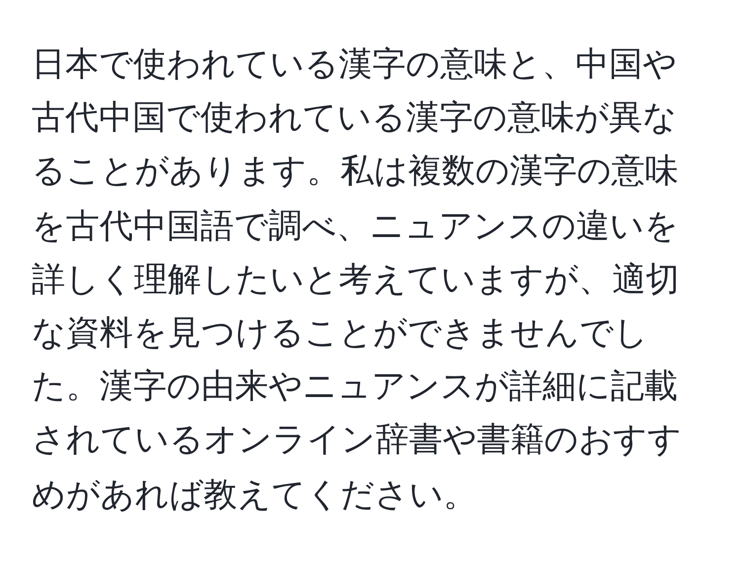 日本で使われている漢字の意味と、中国や古代中国で使われている漢字の意味が異なることがあります。私は複数の漢字の意味を古代中国語で調べ、ニュアンスの違いを詳しく理解したいと考えていますが、適切な資料を見つけることができませんでした。漢字の由来やニュアンスが詳細に記載されているオンライン辞書や書籍のおすすめがあれば教えてください。