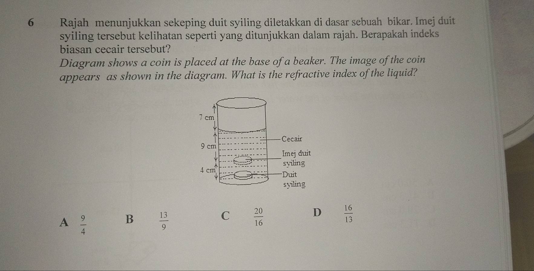 Rajah menunjukkan sekeping duit syiling diletakkan di dasar sebuah bikar. Imej duit
syiling tersebut kelihatan seperti yang ditunjukkan dalam rajah. Berapakah indeks
biasan cecair tersebut?
Diagram shows a coin is placed at the base of a beaker. The image of the coin
appears as shown in the diagram. What is the refractive index of the liquid?
A  9/4 
B  13/9 
C  20/16 
D  16/13 